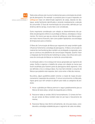 Todos estes esforços são insumos fundamentais para a orientação da estraté-
gia de planograma. Por exemplo: os produtos para os quais é esperado um
selling-out maior em determinado segmento de varejo, deverão ter des-
taque, sendo facilmente identificados e atraindo imediatamente a atenção
do consumidor. O fluxo de movimentação do consumidor, definido por sua
dinâmica dentro da loja, é outro fator a ser considerado.
Outra importante consideração com relação ao desenvolvimento dos pa-
drões de planograma refere-se ao privilégio às Marcas, estratégicas e lança-
mentos. Por menor que seja seu volume de selling-out, estas Marcas garan-
tem maior retorno financeiro, bem como podem representar uma estratégia
de longo-prazo para a empresa.
O Plano de Comunicação de Marcas por segmento de varejo também pode
influenciar fortemente a estratégia de planograma. A Marca comunicada no
material de merchandising deve também ser privilegiada na exposição, para
que se construa uma plataforma de comunicação integrada. Quanto maior
a integração das ferramentas de marketing no varejo, mais eficaz será o pro-
cesso de construção de Marcas na mente do consumidor-alvo.
A orientação sobre o mix e estoque de marcas apropriados por segmento de
varejo, facilita e organiza o trabalho de campo com relação às marcas que
foram escolhidas para fazerem parte do planograma deste segmento. Uma
vez definido o mix e o estoque ideais, fica mais fácil entender o conjunto de
Marcas que poderão estar expostas, bem como evitar a falta das mesmas.
Na prática, alguns guidelines podem orientar a criação de mapas de posi-
cionamento / exposição dos produtos. É comum encontrarmos no Mercado,
regras gerais que nem sempre se aplicam para todas as categorias de pro-
dutos:
1. Iniciar a gôndola por Marcas premium e seguir gradativamente para as
Marcas de baixo preço, sempre da esquerda para a direita;
2. Posicionar todas as versões (SKU’s) horizontalmente. O número de fren-
tes por versão da Marca também deve ter por base o faturamento da
mesma;
3. Posicionar Marcas (não SKU’s) verticalmente, de cima para baixo, consi-
derando a estratégia estabelecida para o segmento de cada uma delas;
Selling-out
venda ao canal de distribuição.
Marketing e Vendas
e-Tec Brasil 64
 