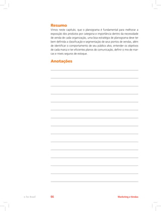 Resumo
Vimos neste capítulo, que o planograma é fundamental para melhorar a
exposição dos produtos por categoria e importância dentro da necessidade
de venda de cada organização, uma boa estratégia de planograma deve ter
bem definida a classificação e segmentação de seus pontos de vendas, além
de identificar o comportamento de seu público alvo, entender os objetivos
de cada marca e ter eficientes planos de comunicação, definir o mix de mar-
cas e níveis seguros de estoque.
Anotações
Marketing e Vendas
e-Tec Brasil 66
 