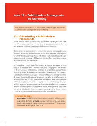 e-Tec Brasil
67
Aula 12 – 
Publicidade e Propaganda
no Marketing
Nesta aula vamos esclarecer as diferenças entre publicidade e propagan-
da, além de citar sua importância no marketing.
12.1 
O Marketing X Publicidade e
Propaganda
Muitas pessoas acham que marketing, publicidade e propaganda são pala-
vras diferentes que significam a mesma coisa. Mas esses três elementos não
têm a mesma finalidade, apesar de trabalharem em conjunto.
Como vimos nas aulas anteriores o marketing assume vários papéis numa
empresa, dentre eles, treinamento de funcionários, pesquisa interna (entre
os funcionários) e externa (público), fidelização e satisfação dos clientes, po-
sicionamento da empresa. “O Marketing tem um foco mais administrativo
sobre a empresa e sua engrenagem”.
Já, publicidade e propaganda, têm o papel de divulgar a empresa e / ou o
produto da empresa. Tanto a publicidade quanto a propaganda tem o objeti-
vo de comunicar ao público alvo a existência de um produto, suas vantagens
e outros atributos. É também uma ferramenta do marketing utilizada para
captação do público alvo, ou seja, é necessário fazer uma propaganda volta-
da para o tipo de público que se deseja ter. Exemplo: se uma fabricante de
tênis disponibiliza o modelo “pisa fundo” e tem como público alvo (definido
pelo marketing) os jovens, então a propaganda será voltada aos jovens, con-
tendo imagens ou frases que chame a atenção destes e fazendo com que os
mesmos se identifiquem com o produto. Assim, Propaganda e Publicidade
têm o foco voltado a divulgar a empresa, marca ou produto, dando a ela um
“rosto” e um posicionamento junto ao público alvo desejado.
Esclarecendo mais:
• Publicidade: é tudo aquilo que é divulgado a favor da empresa, marca
ou produto, de forma gratuita, ou seja, matérias em jornais, propa-
ganda espontânea de marca em algum programa de TV ou qualquer
outro modo de divulgação GRATUITA.
 