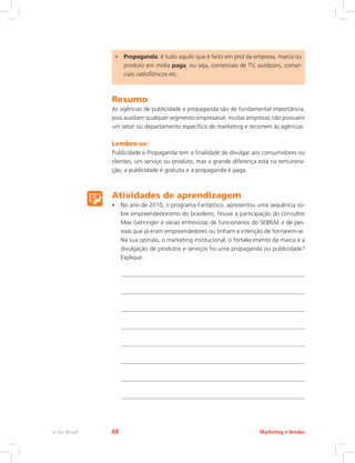 • Propaganda: é tudo aquilo que é feito em prol da empresa, marca ou
produto em mídia paga, ou seja, comerciais de TV, outdoors, comer-
ciais radiofônicos etc.
Resumo
As agências de publicidade e propaganda são de fundamental importância,
pois auxiliam qualquer segmento empresarial, muitas empresas não possuem
um setor ou departamento específico de marketing e recorrem às agências.
Lembre-se:
Publicidade e Propaganda tem a finalidade de divulgar aos consumidores ou
clientes, um serviço ou produto, mas a grande diferença está na remunera-
ção, a publicidade é gratuita e a propaganda é paga.
Atividades de aprendizagem
• No ano de 2010, o programa Fantástico, apresentou uma sequência so-
bre empreendedorismo do brasileiro, houve a participação do consultor
Max Gehringer e várias entrevistas de funcionários do SEBRAE e de pes-
soas que já eram empreendedores ou tinham a intenção de tornarem-se.
Na sua opinião, o marketing institucional, o fortalecimento da marca e a
divulgação de produtos e serviços foi uma propaganda ou publicidade?
Explique.
Marketing e Vendas
e-Tec Brasil 68
 
