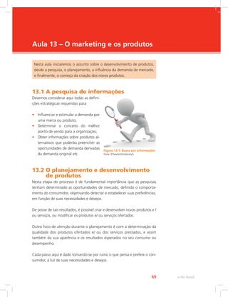 e-Tec Brasil
69
Aula 13 – O marketing e os produtos
Nesta aula iniciaremos o assunto sobre o desenvolvimento de produtos,
desde a pesquisa, o planejamento, a influência da demanda de mercado,
e finalmente, o começo da criação dos novos produtos.
13.1 A pesquisa de informações
Devemos considerar aqui todas as defini-
ções estratégicas requeridas para:
• Influenciar e estimular a demanda por
uma marca ou produto;
• Determinar o conceito do melhor
ponto de venda para a organização;
• Obter informações sobre produtos al-
ternativos que poderão preencher as
oportunidades de demanda derivadas
da demanda original etc.
13.2 
O planejamento e desenvolvimento
de produtos
Nesta etapa do processo é de fundamental importância que as pesquisas
tenham determinado as oportunidades de mercado, definido o comporta-
mento do consumidor, objetivando detectar e estabelecer suas preferências,
em função de suas necessidades e desejos.
De posse de tais resultados, é possível criar e desenvolver novos produtos e /
ou serviços, ou modificar os produtos e/ ou serviços ofertados.
Outro foco de atenção durante o planejamento é com a determinação da
qualidade dos produtos ofertados e/ ou dos serviços prestados, e assim
também da sua aparência e os resultados esperados no seu consumo ou
desempenho.
Cada passo aqui é dado tomando-se por rumo o que pensa e prefere o con-
sumidor, à luz de suas necessidades e desejos.
Figura 13.1: Busca por informações
Fonte: ©Texelart/shutterstock
 