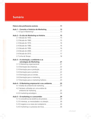 e-Tec Brasil
Sumário
Palavra dos professores-autores 11
Aula 1 – Conceito e histórico do Marketing 13
1.1 O que é Marketing? 13
Aula 2 – O ciclo do Marketing na história 15
2.1 Década de 1950 15
2.2 Década de 1960 15
2.3 Década de 1970 16
2.4 Década de 1980 16
2.5 Década de 1990 16
2.6 Década de 2000 17
2.6 Década de 2010 17
2.7 Linha do Tempo 18
Aula 3 – 
A orientação, o ambiente e as
estratégias de Marketing 21
3.1 O Marketing organizacional 21
3.2 Orientação das empresas 22
3.3 Orientação para a produção 22
3.4 Orientação para o produto 22
3.5 Orientação para as vendas 23
3.6 Orientação para o marketing 23
3.7 Orientação para o marketing holístico 23
Aula 4 – O Marketing empresarial e seu ambiente 25
4.1 Análise do ambiente de marketing 25
4.2 
Variáveis utilizadas em uma análise do
ambiente de marketing 25
4.3 O marketing estratégico 26
Aula 5 – O marketing e o consumidor 29
5.1 A consciência da existência do produto 29
5.2 O interesse, as necessidades e os desejos 30
5.3 O negócio e os meios de multiplicá-lo 30
5.4 O marketing e o processo de troca 30
 