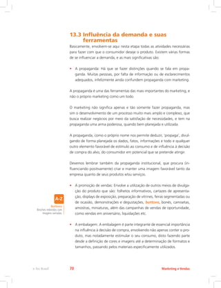 13.3 
Influência da demanda e suas
ferramentas
Basicamente, envolvem-se aqui nesta etapa todas as atividades necessárias
para fazer com que o consumidor deseje o produto. Existem várias formas
de se influenciar a demanda, e as mais significativas são:
• A propaganda: Há que se fazer distinções quando se fala em propa-
ganda. Muitas pessoas, por falta de informação ou de esclarecimentos
adequados, infelizmente ainda confundem propaganda com marketing.
A propaganda é uma das ferramentas das mais importantes do marketing, e
não o próprio marketing como um todo.
O marketing não significa apenas e tão somente fazer propaganda, mas
sim o desenvolvimento de um processo muito mais amplo e complexo, que
busca realizar negócios por meio da satisfação de necessidades, e tem na
propaganda uma arma poderosa, quando bem planejada e utilizada.
A propaganda, como o próprio nome nos permite deduzir, ‘propaga’, divul-
gando de forma planejada os dados, fatos, informações e todo e qualquer
outro elemento favorável de estímulo ao consumo e de influência à decisão
de compra do alvo, do consumidor em potencial que se pretende atingir.
Devemos lembrar também da propaganda institucional, que procura (in-
fluenciando positivamente) criar e manter uma imagem favorável tanto da
empresa quanto de seus produtos e/ou serviços.
• A promoção de vendas: Envolve a utilização de outros meios de divulga-
ção do produto que são: folhetos informativos, cartazes de apresenta-
ção, displays de exposição, preparação de vitrines, feiras segmentadas ou
de ocasião, demonstrações e degustações, bottons, bonés, camisetas,
amostras, miniaturas, além das campanhas de vendas de oportunidade,
como vendas em aniversário, liquidações etc.
• A embalagem: A embalagem é parte integrante de essencial importância
na influência à decisão de compra, envolvendo não apenas conter o pro-
duto, mas notadamente estimular o seu consumo, disto fazendo parte
desde a definição de cores e imagens até a determinação de formatos e
tamanhos, passando pelos materiais especificamente utilizados.
Bottons
Broches redondos com
imagens variadas.
Marketing e Vendas
e-Tec Brasil 70
 
