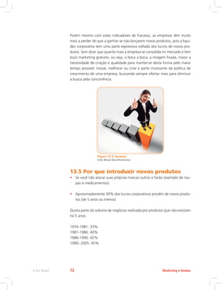 Porém mesmo com estes indicadores de fracasso, as empresas têm muito
mais a perder do que a ganhar se não lançarem novos produtos, pois a liqui-
dez corporativa tem uma parte expressiva voltada dos lucros de novos pro-
dutos. Sem dizer que quanto mais a empresa se consolida no mercado e tem
buzz marketing gratuito, ou seja, o boca a boca, a imagem fixada, maior a
necessidade de criação e qualidade para manter-se desta forma pelo maior
tempo possível. Inovar, melhorar ou criar e parte incessante da política de
crescimento de uma empresa, buscando sempre ofertar mais para diminuir
a busca pela concorrência.
Figura 13.3: Sucesso
Fonte: ©Gabi Moisa/Shutterstock
13.5 Por que introduzir novos produtos
• Se você não atacar suas próprias marcas outros o farão (exemplo de rou-
pas e medicamentos)
• Aproximadamente 30% dos lucros corporativos provêm de novos produ-
tos (de 5 anos ou menos)
Quota parte do volume de negócios realizada por produtos que não existiam
há 5 anos:
1976-1981: 33%
1981-1986: 40%
1986-1990: 42%
1990- 2005: 45%
Marketing e Vendas
e-Tec Brasil 72
 