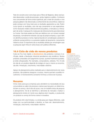Teste de conceito serve como base para o Plano de Negócios, desta você po-
derá desenvolver o estilo de promoção, venda, logística e público. Conhecerá
seus concorrentes de forma ainda superficial, pois o teste de conceito e uma
pesquisa global e não direcionada a conhecimento da concorrência. Saberá se
pode começar com força total, pois os resultados aparecerão ou não. Porém
nunca ignore os resultados, caso não seja conveniente as suas expectativas.
Se for necessário molde o direcionamento do público, o mercado ou a mensa-
gem de venda. A pesquisa foi criada para dar direcionamento para desmotivar
ou frustrar. Este teste poderá ser feito por telefone com um número razoável
de pessoas, normalmente evitando caso seja da própria empresa, o que é difí-
cil, identificar produto e nomes. Apenas levando em consideração o produto X
ambiente socioeconômico e as possíveis regiões de lançamento. Lançamento
Global ou local. O importante são os resultados obtidos por amostragem caso
as pesquisas sejam feita em vários locais com públicos diferentes.
14.4 Ciclo de vida de novos produtos
Cada vez fica mais rápido a obsolescência dos produtos e serviços é ve-
rificada, desde a Revolução Industrial percebemos esta tendência. Muitos
produtos comprados com pagamento a prazo, quando finalmente quitados,
já estão ultrapassados. Por exemplos, computadores, celulares, TVs. O ciclo
de vida de um produto depende do estágio em que o mesmo se encontra,
são eles: Introdução, crescimento, maturidade e declínio.
Apesar do planejamento prévio realizado para o desenvolvimento de novos
produtos, não podemos assegurar o sucesso, mesmo que bem sucedido ini-
cialmente. O monitoramento constante minimiza a chance de insucesso.
Resumo
Vimos nesta aula que as empresas para atenderem às necessidades de seus
consumidores se valem de processos criativos para lançarem um determina-
do bem ou serviço, não é obra do acaso, mas um trabalho árduo de pesquisa
e planejamento. Há de se identificar a demanda do mercado e realizar o
planejamento tendo em mente seus objetivos bem traçados, e produzindo
um produto ou serviço de forma criativa e inovadora.
Os produtos têm vida limitada, e a venda passa por etapas diferentes, cada
etapa com sua particularidade e desafios, as fases são: desenvolvimento,
introdução, crescimento, maturidade e declínio.
Obsolescência
É a condição que ocorre a
um produto ou serviço que
deixa de ser útil, mesmo
estando em perfeito estado
de funcionamento, devido
ao surgimento de um
produto tecnologicamente
mais avançado. Exemplos: a
substituição das fitas de vídeo
cassetes por DVD.
e-Tec Brasil
Aula 14 – Conceito de novos produtos 77
 