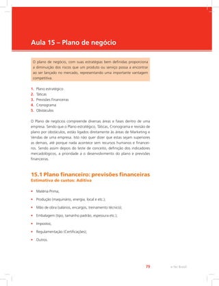 e-Tec Brasil
79
Aula 15 – Plano de negócio
O plano de negócio, com suas estratégias bem definidas proporciona
a diminuição dos riscos que um produto ou serviço possa a encontrar
ao ser lançado no mercado, representando uma importante vantagem
competitiva.
1. Plano estratégico
2. Táticas
3. Previsões Financeiras
4. Cronograma
5. Obstáculos
O Plano de negócios compreende diversas áreas e fases dentro de uma
empresa. Sendo que o Plano estratégico, Táticas, Cronograma e revisão de
plano por obstáculos, estão ligados diretamente às áreas de Marketing e
Vendas de uma empresa. Isto não quer dizer que estas sejam superiores
as demais, até porque nada acontece sem recursos humanos e financei-
ros. Sendo assim depois do teste de conceito, definição dos indicadores
mercadológicos, a prioridade a o desenvolvimento do plano e previsões
financeiras.
15.1 Plano financeiro: previsões financeiras
Estimativa de custos: Aditiva
• Matéria Prima;
• Produção (maquinário, energia, local e etc.);
• Mão de obra (salários, encargos, treinamento técnico);
• Embalagem (tipo, tamanho padrão, espessura etc.);
• Impostos;
• Regulamentação (Certificações);
• Outros.
 