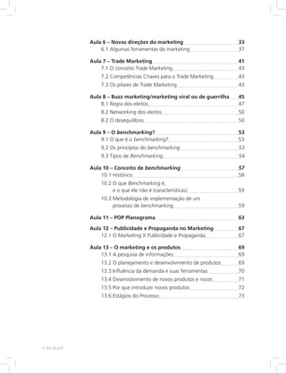 Aula 6 – Novas direções do marketing 33
6.1 Algumas ferramentas do marketing 37
Aula 7 – Trade Marketing 41
7.1 O conceito Trade Marketing 43
7.2 
Competências Chaves para o Trade Marketing 43
7.3 Os pilares de Trade Marketing 43
Aula 8 – 
Buzz marketing/marketing viral ou de guerrilha 45
8.1 Regra dos eleitos 47
8.2 Networking dos eleitos 50
8.2 O desequilíbrio 50
Aula 9 – O benchmarking? 53
9.1 O que é o benchmarking? 53
9.2 Os princípios do benchmarking 53
9.3 Tipos de Benchmarking 54
Aula 10 – Conceito de benchmarking 57
10.1 Histórico 58
10.2 
O que Benchmarking é,
e o que ele não é (características) 59
10.3 
Metodologia de implementação de um
processo de benchmarking 59
Aula 11 – POP Planograma 63
Aula 12 – 
Publicidade e Propaganda no Marketing 67
12.1 
O Marketing X Publicidade e Propaganda 67
Aula 13 – O marketing e os produtos 69
13.1 A pesquisa de informações 69
13.2 
O planejamento e desenvolvimento de produtos 69
13.3 
Influência da demanda e suas ferramentas 70
13.4 
Desenvolvimento de novos produtos e riscos 71
13.5 Por que introduzir novos produtos 72
13.6 Estágios do Processo 73
e-Tec Brasil
 