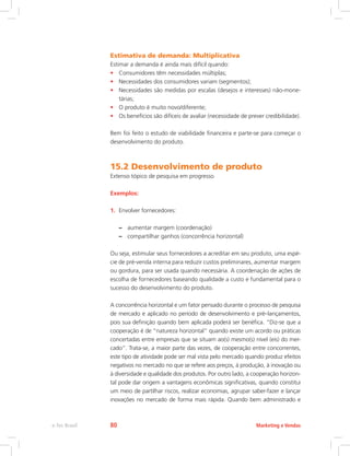 Estimativa de demanda: Multiplicativa
Estimar a demanda é ainda mais difícil quando:
• Consumidores têm necessidades múltiplas;
• Necessidades dos consumidores variam (segmentos);
• Necessidades são medidas por escalas (desejos e interesses) não-mone-
tárias;
• O produto é muito novo/diferente;
• Os benefícios são difíceis de avaliar (necessidade de prever credibilidade).
Bem foi feito o estudo de viabilidade financeira e parte-se para começar o
desenvolvimento do produto.
15.2 Desenvolvimento de produto
Extenso tópico de pesquisa em progresso
Exemplos:
1. Envolver fornecedores:
–
– aumentar margem (coordenação)
–
– compartilhar ganhos (concorrência horizontal)
Ou seja, estimular seus fornecedores a acreditar em seu produto, uma espé-
cie de pré-venda interna para reduzir custos preliminares, aumentar margem
ou gordura, para ser usada quando necessária. A coordenação de ações de
escolha de fornecedores baseando qualidade a custo e fundamental para o
sucesso do desenvolvimento do produto.
A concorrência horizontal e um fator pensado durante o processo de pesquisa
de mercado e aplicado no período de desenvolvimento e pré–lançamentos,
pois sua definição quando bem aplicada poderá ser benéfica. “Diz-se que a
cooperação é de “natureza horizontal” quando existe um acordo ou práticas
concertadas entre empresas que se situam ao(s) mesmo(s) nível (eis) do mer-
cado”. Trata-se, a maior parte das vezes, de cooperação entre concorrentes,
este tipo de atividade pode ser mal vista pelo mercado quando produz efeitos
negativos no mercado no que se refere aos preços, à produção, à inovação ou
à diversidade e qualidade dos produtos. Por outro lado, a cooperação horizon-
tal pode dar origem a vantagens econômicas significativas, quando constitui
um meio de partilhar riscos, realizar economias, agrupar saber-fazer e lançar
inovações no mercado de forma mais rápida. Quando bem administrado e
Marketing e Vendas
e-Tec Brasil 80
 
