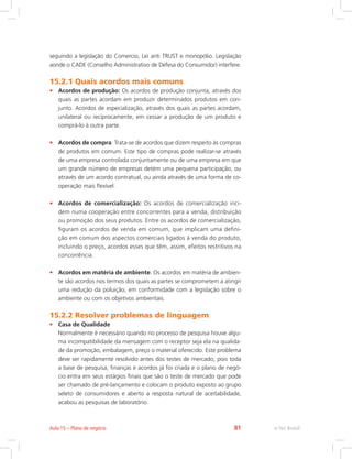 seguindo a legislação do Comercio, Lei anti TRUST e monopólio. Legislação
aonde o CADE (Conselho Administrativo de Defesa do Consumidor) interfere.
15.2.1 Quais acordos mais comuns
• Acordos de produção: Os acordos de produção conjunta, através dos
quais as partes acordam em produzir determinados produtos em con-
junto. Acordos de especialização, através dos quais as partes acordam,
unilateral ou reciprocamente, em cessar a produção de um produto e
comprá-lo à outra parte.
• Acordos de compra: Trata-se de acordos que dizem respeito às compras
de produtos em comum. Este tipo de compras pode realizar-se através
de uma empresa controlada conjuntamente ou de uma empresa em que
um grande número de empresas detém uma pequena participação, ou
através de um acordo contratual, ou ainda através de uma forma de co-
operação mais flexível.
• Acordos de comercialização: Os acordos de comercialização inci-
dem numa cooperação entre concorrentes para a venda, distribuição
ou promoção dos seus produtos. Entre os acordos de comercialização,
figuram os acordos de venda em comum, que implicam uma defini-
ção em comum dos aspectos comerciais ligados à venda do produto,
incluindo o preço, acordos esses que têm, assim, efeitos restritivos na
concorrência.
• Acordos em matéria de ambiente: Os acordos em matéria de ambien-
te são acordos nos termos dos quais as partes se comprometem a atingir
uma redução da poluição, em conformidade com a legislação sobre o
ambiente ou com os objetivos ambientais.
15.2.2 Resolver problemas de linguagem
• Casa de Qualidade
Normalmente é necessário quando no processo de pesquisa houve algu-
ma incompatibilidade da mensagem com o receptor seja ela na qualida-
de da promoção, embalagem, preço o material oferecido. Este problema
deve ser rapidamente resolvido antes dos testes de mercado, pois toda
a base de pesquisa, finanças e acordos já foi criada e o plano de negó-
cio entra em seus estágios finais que são o teste de mercado que pode
ser chamado de pré-lançamento e colocam o produto exposto ao grupo
seleto de consumidores e aberto a resposta natural de aceitabilidade,
acabou as pesquisas de laboratório.
e-Tec Brasil
Aula 15 – Plano de negócio 81
 