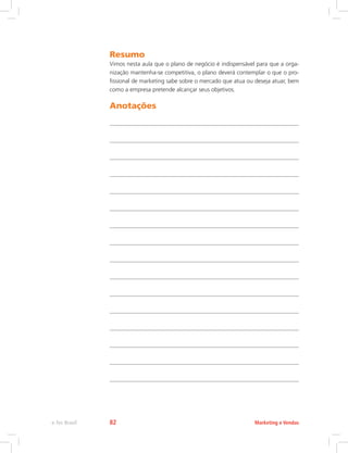 Resumo
Vimos nesta aula que o plano de negócio é indispensável para que a orga-
nização mantenha-se competitiva, o plano deverá contemplar o que o pro-
fissional de marketing sabe sobre o mercado que atua ou deseja atuar, bem
como a empresa pretende alcançar seus objetivos.
Anotações
Marketing e Vendas
e-Tec Brasil 82
 
