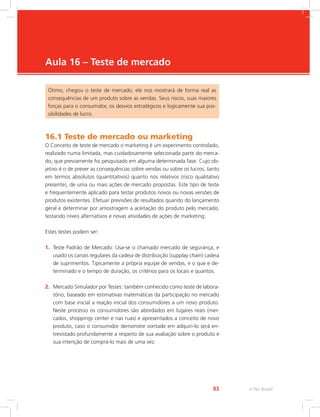 e-Tec Brasil
83
Aula 16 – Teste de mercado
Ótimo, chegou o teste de mercado, ele nos mostrará de forma real as
consequências de um produto sobre as vendas. Seus riscos, suas maiores
forças para o consumidor, os desvios estratégicos e logicamente sua pos-
sibilidades de lucro.
16.1 Teste de mercado ou marketing
O Conceito de teste de mercado o marketing é um experimento controlado,
realizado numa limitada, mas cuidadosamente selecionada parte do merca-
do, que previamente foi pesquisado em alguma determinada fase. Cujo ob-
jetivo é o de prever as consequências sobre vendas ou sobre os lucros, tanto
em termos absolutos (quantitativos) quanto nos relativos (risco qualitativo
presente), de uma ou mais ações de mercado propostas. Este tipo de teste
e frequentemente aplicado para testar produtos novos ou novas versões de
produtos existentes. Efetuar previsões de resultados quando do lançamento
geral e determinar por amostragem a aceitação do produto pelo mercado,
testando níveis alternativos e novas atividades de ações de marketing.
Estes testes podem ser:
1. Teste Padrão de Mercado: Usa-se o chamado mercado de segurança, e
usado os canais regulares da cadeia de distribuição (supplay chain) cadeia
de suprimentos. Tipicamente a própria equipe de vendas, e o que e de-
terminado e o tempo de duração, os critérios para os locais e quantos.
2. Mercado Simulador por Testes: também conhecido como teste de labora-
tório, baseado em estimativas matemáticas da participação no mercado
com base inicial a reação inicial dos consumidores a um novo produto.
Neste processo os consumidores são abordados em lugares reais (mer-
cados, shoppings center e nas ruas) e apresentados a conceito de novo
produto, caso o consumidor demonstre vontade em adquiri-lo será en-
trevistado profundamente a respeito de sua avaliação sobre o produto e
sua intenção de comprá-lo mais de uma vez.
 
