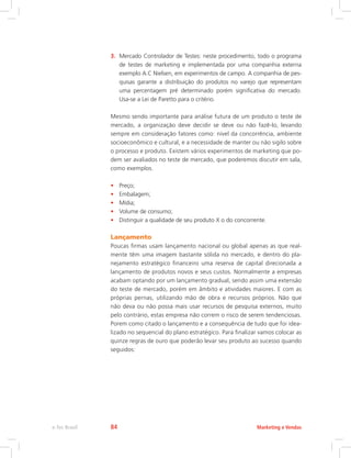 3. Mercado Controlador de Testes: neste procedimento, todo o programa
de testes de marketing e implementada por uma companhia externa
exemplo A.C Nielsen, em experimentos de campo. A companhia de pes-
quisas garante a distribuição do produtos no varejo que representam
uma percentagem pré determinado porém significativa do mercado.
Usa-se a Lei de Paretto para o critério.
Mesmo sendo importante para análise futura de um produto o teste de
mercado, a organização deve decidir se deve ou não fazê-lo, levando
sempre em consideração fatores como: nível da concorrência, ambiente
socioeconômico e cultural, e a necessidade de manter ou não sigilo sobre
o processo e produto. Existem vários experimentos de marketing que po-
dem ser avaliados no teste de mercado, que poderemos discutir em sala,
como exemplos.
• Preço;
• Embalagem;
• Mídia;
• Volume de consumo;
• Distinguir a qualidade de seu produto X o do concorrente.
Lançamento
Poucas firmas usam lançamento nacional ou global apenas as que real-
mente têm uma imagem bastante sólida no mercado, e dentro do pla-
nejamento estratégico financeiro uma reserva de capital direcionada a
lançamento de produtos novos e seus custos. Normalmente a empresas
acabam optando por um lançamento gradual, sendo assim uma extensão
do teste de mercado, porém em âmbito e atividades maiores. E com as
próprias pernas, utilizando mão de obra e recursos próprios. Não que
não deva ou não possa mais usar recursos de pesquisa externos, muito
pelo contrário, estas empresa não correm o risco de serem tendenciosas.
Porem como citado o lançamento e a consequência de tudo que foi idea-
lizado no sequencial do plano estratégico. Para finalizar vamos colocar as
quinze regras de ouro que poderão levar seu produto ao sucesso quando
seguidos:
Marketing e Vendas
e-Tec Brasil 84
 