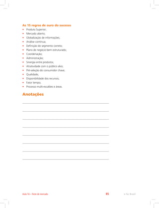 As 15 regras de ouro do sucesso
• Produto Superior;
• Mercado aberto;
• Globalização de informações;
• Análise contínua;
• Definição do segmento correto;
• Plano de negócio bem estruturado;
• Coordenação;
• Administração;
• Sinergia entre produtos;
• Atratividade com o público alvo;
• Pré-seleção do consumidor chave;
• Qualidade;
• Disponibilidade dos recursos;
• Fator tempo;
• Processo multi-escalões e áreas.
Anotações
e-Tec Brasil
Aula 16 – Teste de mercado 85
 