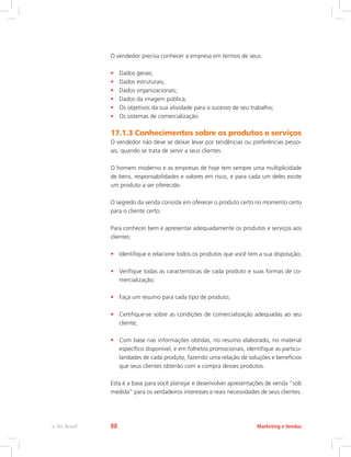 O vendedor precisa conhecer a empresa em termos de seus:
• Dados gerais;
• Dados estruturais;
• Dados organizacionais;
• Dados da imagem pública;
• Os objetivos da sua atividade para o sucesso de seu trabalho;
• Os sistemas de comercialização.
17.1.3 Conhecimentos sobre os produtos e serviços
O vendedor não deve se deixar levar por tendências ou preferências pesso-
ais, quando se trata de servir a seus clientes.
O homem moderno e as empresas de hoje tem sempre uma multiplicidade
de bens, responsabilidades e valores em risco, e para cada um deles existe
um produto a ser oferecido.
O segredo da venda consiste em oferecer o produto certo no momento certo
para o cliente certo.
Para conhecer bem e apresentar adequadamente os produtos e serviços aos
clientes:
• Identifique e relacione todos os produtos que você tem a sua disposição;
• Verifique todas as características de cada produto e suas formas de co-
mercialização;
• Faça um resumo para cada tipo de produto;
• Certifique-se sobre as condições de comercialização adequadas ao seu
cliente;
• Com base nas informações obtidas, no resumo elaborado, no material
específico disponível, e em folhetos promocionais, identifique as particu-
laridades de cada produto, fazendo uma relação de soluções e benefícios
que seus clientes obterão com a compra desses produtos.
Esta é a base para você planejar e desenvolver apresentações de venda “sob
medida” para os verdadeiros interesses e reais necessidades de seus clientes.
Marketing e Vendas
e-Tec Brasil 88
 