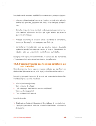 Para você manter sempre o nível ideal de conhecimentos sobre os produtos:
• Leia com toda a atenção e interesse as circulares emitidas pelos adminis-
tradores dos produtos, colocando em prática suas instruções e orienta-
ções;
• Consulte, frequentemente, com todo cuidado, as publicações como: ma-
nuais, boletins, informativos e outras, que digam respeito aos produtos
que você comercializa;
• Participe, ativamente, de todos os cursos e atividades de treinamento,
bem como das reuniões promovidas por sua Gerência;
• Mantenha-se informado sobre tudo que acontece ou que é divulgado
pela mídia falada ou escrita sobre sua área se atuação, pertinentes a ati-
vidades e fatos que possam influir ou interferir no seu trabalho.
Estar preparado e procurar satisfazer todas as necessidades dos clientes são
a chave da profissionalização e a base de uma venda lucrativa.
17.1.4 
Conhecimentos das técnicas aplicáveis ao
seu trabalho
O vendedor precisa fixar e superar metas de produção que significam um
determinado volume de vendas, num espaço de tempo também definido.
Para isto é necessário o emprego de técnicas que foram desenvolvidas obje-
tivando atingir os seguintes resultados:
• Produzir o máximo possível;
• Com o mínimo de esforço;
• Com o emprego adequado dos recursos disponíveis;
• No menor tempo possível;
• Com o máximo de qualidade.
Estas técnicas são:
1. De planejamento das atividades de vendas, na busca de novos clientes;
2. De organização de suas atividades, dos recursos e dos seus instrumentos
de trabalho;
e-Tec Brasil
Aula 17 – Técnicas de Vendas I 89
 