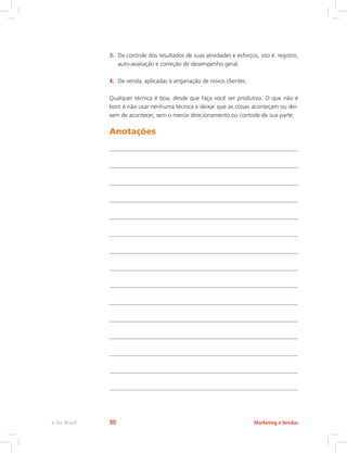 3. De controle dos resultados de suas atividades e esforços, isto é: registro,
auto-avaliação e correção de desempenho geral;
4. De venda, aplicadas à angariação de novos clientes.
Qualquer técnica é boa, desde que faça você ser produtivo. O que não é
bom é não usar nenhuma técnica e deixar que as coisas aconteçam ou dei-
xem de acontecer, sem o menor direcionamento ou controle de sua parte.
Anotações
Marketing e Vendas
e-Tec Brasil 90
 