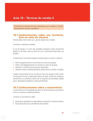 e-Tec Brasil
91
Aula 18 – Técnicas de vendas II
Continuamos a abordar este tema interessante, que é vendas e o correto
direcionamento o levará a excelência.
18.1 
Conhecimentos sobre seu território,
área ou setor de atuação
Produtividade máxima deve ser o grande objetivo do vendedor.
O tempo é o capital do vendedor.
O uso do tempo e o ritmo das atividades produtoras estão intimamente
ligados ao território, área ou setor em que o profissional desenvolve sua
atuação.
Conhecer bem sua área de atuação é essencial para o sucesso, e significa:
• Definir geograficamente o seu território ou setor de atuação;
• Definir mercadologicamente seu território ou setor de atuação;
• Identificar a infraestrutura de serviços disponíveis;
• Identificar todos os clientes potenciais, pessoa física ou jurídica, na região;
O pleno conhecimento de seu território ou setor de atuação é fator funda-
mental para formular e desenvolver planos de ação, roteiros de visitação e
atendimento ou assistência, dentro de um esquema de prioridades voltado
para a realização de objetivos e metas pré-definidas.
18.2 Conhecimentos sobre a concorrência
A concorrência é uma realidade que deve ser administrada para que dela se
retirem os maiores e melhores proveitos.
Conhecer a concorrência é saber:
• Quais são as operadoras ou seguradoras que operam no mesmo território;
• Que tipo de estrutura e atendimento elas mantém;
 