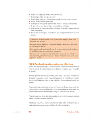 • Quem são as pessoas dentro destas estruturas;
• Quais os produtos com que operam;
• Quais são as políticas e normas de aceitação e operacionais em vigor.
• Como atuam os seus produtores;
• Que tipo de propaganda e promoções realiza e com que intensidade;
• O que está ao seu alcance fazer para equilibrar as forças;
• Que tipo de concorrência indireta influencia o mercado, sua periodicida-
de e intensidade;
• Quais são as vantagens competitivas que você pode oferecer aos seus
clientes.
Quanto mais você a conhecer, mais capacitado ficará para poder lidar
com ela e tirar proveito.
A única coisa que você nunca deve fazer é falar mal de uma concorren-
te, na frente do cliente.
O tempo que você gasta falando mal da concorrência, deixa de enaltecer
as qualidades da empresa que você representa.
Provando que a empresa concorrente não é boa, você não estará, ne-
cessariamente, demonstrando que o cliente deve confiar em você. Você
já pensou nisso?
18.3 Conhecimentos sobre os clientes
Sem que o cliente seja ampla e profundamente conhecido, nada poderá ser
feito no sentido de realizar e superar os objetivos e metas a que o vendedor
se propõe.
Atender, prestar serviços aos clientes, com toda a eficiência necessária e
desejada, conquistar, manter e expandir posições de mercado são funções
e responsabilidades de todos os que trabalham direta ou indiretamente em
vendas.
Para que isto seja realizado é preciso conhecer, mais do que tudo, o cliente,
como pessoa e como profissional, e a forma pela qual ele vai agir e reagir, em
função do esforço do vendedor para atingi-lo, conquistá-lo e servi-lo.
Portanto nos sete itens abordados estão os conhecimentos que poderão
levá-lo a excelência na sua atividade.
Não basta adquirir ou manter atualizados todos estes conhecimentos se
você não os incorporar aos seus hábitos de vida e de trabalho.
Marketing e Vendas
e-Tec Brasil 92
 