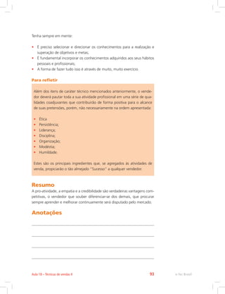 Tenha sempre em mente:
• É preciso selecionar e direcionar os conhecimentos para a realização e
superação de objetivos e metas;
• É fundamental incorporar os conhecimentos adquiridos aos seus hábitos
pessoais e profissionais;
• A forma de fazer tudo isso é através de muito, muito exercício.
Para refletir
Além dos itens de caráter técnico mencionados anteriormente, o vende-
dor deverá pautar toda a sua atividade profissional em uma série de qua-
lidades coadjuvantes que contribuirão de forma positiva para o alcance
de suas pretensões, porém, não necessariamente na ordem apresentada:
• Ética
• Persistência;
• Liderança;
• Disciplina;
• Organização;
• Modéstia;
• Humildade.
Estes são os principais ingredientes que, se agregados às atividades de
venda, propiciarão o tão almejado “Sucesso” a qualquer vendedor.
Resumo
A pro-atividade, a empatia e a credibilidade são verdadeiras vantagens com-
petitivas, o vendedor que souber diferenciar-se dos demais, que procurar
sempre aprender e melhorar continuamente será disputado pelo mercado.
Anotações
e-Tec Brasil
Aula 18 – Técnicas de vendas II 93
 
