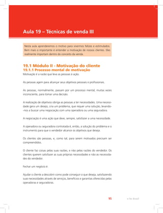e-Tec Brasil
95
Aula 19 – Técnicas de venda III
Nesta aula aprenderemos o motivo para vivermos felizes e estimulados.
Bem mais o importante é entender a motivação de nossos clientes. Eles
realmente importam dentro do conceito da venda.
19.1 Módulo II - Motivação do cliente
19.1.1 Processo mental de motivação
Motivação é a razão que leva as pessoas à ação.
As pessoas agem para alcançar seus objetivos pessoais e profissionais.
As pessoas, normalmente, passam por um processo mental, muitas vezes
inconsciente, para tomar uma decisão.
A realização de objetivos obriga as pessoas a ter necessidades. Uma necessi-
dade gera um desejo, cria um problema, que requer uma solução, levando-
-nos a buscar uma negociação com uma operadora ou uma seguradora.
A negociação é uma ação que deve, sempre, satisfazer a uma necessidade.
A operadora ou seguradora contratada é, então, a solução do problema e o
instrumento para que o vendedor alcance os objetivos que deseja.
Os clientes são pessoas, e, como tal, para serem motivados precisam ser
compreendidos.
O cliente faz coisas pelas suas razões, e não pelas razões do vendedor. Os
clientes querem satisfazer as suas próprias necessidades e não as necessida-
des do vendedor.
Fechar um negócio é:
Ajudar o cliente a descobrir como pode conseguir o que deseja, satisfazendo
suas necessidades através de serviços, benefícios e garantias oferecidas pelas
operadoras e seguradoras.
 
