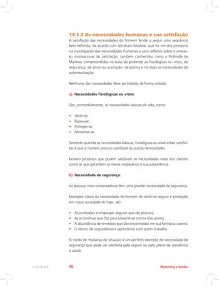19.1.2 As necessidades humanas e sua satisfação
A satisfação das necessidades do homem tende a seguir uma sequência
bem definida, de acordo com Abraham Maslow, que foi um dos pioneiros
na investigação das necessidades humanas e seus reflexos sobre o proces-
so motivacional de satisfação, também conhecidas como a Pirâmide de
Maslow, compreendidas na base da pirâmide as fisiológicas ou vitais, de
segurança, de amor ou aceitação, de estima e no topo as necessidades de
autorrealização.
Nenhuma das necessidades deve ser tratada de forma isolada.
a) Necessidades fisiológicas ou vitais:
São, primordialmente, as necessidades básicas da vida, como:
• Vestir-se;
• Repousar;
• Proteger-se;
• Alimentar-se.
Somente quando as necessidades básicas, fisiológicas ou vitais estão satisfei-
tas é que o homem procura satisfazer as outras necessidades.
Existem produtos que podem satisfazer as necessidades vitais dos clientes
como os que garantem os meios necessários à sua subsistência.
b) Necessidade de segurança:
As pessoas mais conservadoras têm uma grande necessidade de segurança.
Exemplos claros da necessidade do homem de sentir-se seguro e protegido
em nossa sociedade de hoje, são:
• As profissões e empregos seguros que ele procura;
• As economias que faz para prevenir-se contra dias piores;
• A abundância de remédios que são encontrados em sua farmácia caseira.
• O elenco de seguradoras e operadoras com quem trabalha.
O medo de mudança de situação é um perfeito exemplo de necessidade de
segurança que pode ser satisfeita pelo seguro ou pelo plano de assistência
à saúde.
Marketing e Vendas
e-Tec Brasil 96
 