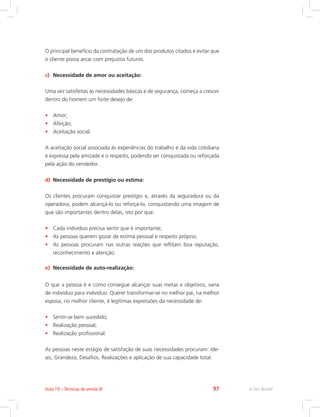 O principal benefício da contratação de um dos produtos citados é evitar que
o cliente possa arcar com prejuízos futuros.
c) Necessidade de amor ou aceitação:
Uma vez satisfeitas às necessidades básicas e de segurança, começa a crescer
dentro do homem um forte desejo de:
• Amor;
• Afeição;
• Aceitação social.
A aceitação social associada às experiências do trabalho e da vida cotidiana
é expressa pela amizade e o respeito, podendo ser conquistada ou reforçada
pela ação do vendedor.
d) Necessidade de prestígio ou estima:
Os clientes procuram conquistar prestígio e, através da seguradora ou da
operadora, podem alcançá-lo ou reforçá-lo, conquistando uma imagem de
que são importantes dentro delas, isto por que:
• Cada indivíduo precisa sentir que é importante;
• As pessoas querem gozar de estima pessoal e respeito próprio;
• As pessoas procuram nas outras reações que reflitam boa reputação,
reconhecimento e atenção.
e) Necessidade de auto-realização:
O que a pessoa é e como consegue alcançar suas metas e objetivos, varia
de indivíduo para indivíduo. Querer transformar-se no melhor pai, na melhor
esposa, no melhor cliente, é legítimas expressões da necessidade de:
• Sentir-se bem sucedido;
• Realização pessoal;
• Realização profissional.
As pessoas neste estágio de satisfação de suas necessidades procuram: Ide-
ais, Grandeza, Desafios, Realizações e aplicação de sua capacidade total.
e-Tec Brasil
Aula 19 – Técnicas de venda III 97
 