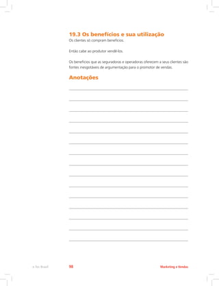 19.3 Os benefícios e sua utilização
Os clientes só compram benefícios.
Então cabe ao produtor vendê-los.
Os benefícios que as seguradoras e operadoras oferecem a seus clientes são
fontes inesgotáveis de argumentação para o promotor de vendas.
Anotações
Marketing e Vendas
e-Tec Brasil 98
 