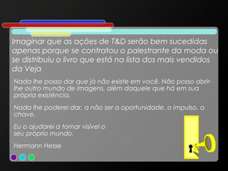 Imaginar que as ações de T&D serão bem sucedidas
apenas porque se contratou o palestrante da moda ou
se distribuiu o livro que está na lista dos mais vendidos
da Veja
Nada lhe posso dar que já não existe em você. Não posso abrirlhe outro mundo de imagens, além daquele que há em sua
própria existência.
Nada lhe poderei dar, a não ser a oportunidade, o impulso, a
chave.
Eu o ajudarei a tornar visível o
seu próprio mundo.
Hermann Hesse

 