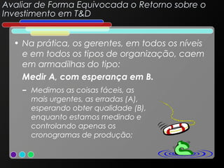 Avaliar de Forma Equivocada o Retorno sobre o
Investimento em T&D
• Na prática, os gerentes, em todos os níveis
e em todos os tipos de organização, caem
em armadilhas do tipo:
Medir A, com esperança em B.
– Medimos as coisas fáceis, as
mais urgentes, as erradas (A),
esperando obter qualidade (B),
enquanto estamos medindo e
controlando apenas os
cronogramas de produção;

 