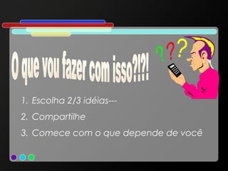 1. Escolha 2/3 idéias--2. Compartilhe
3. Comece com o que depende de você

 