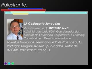Palestrante:

LA Costacurta Junqueira
Vice-Presidente do INSTITUTO MVC.
Administrador pela FGV, Coordenador dos
projetos de Educação Corporativa, E-Learning
Consultoria em Desenvolvimento de

Talentos Humanos. Seminários e Palestras nos EUA,
Portugal, Uruguai. 07 livros publicados. Autor de
09 livros. Palestrante da ASTD

 