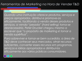 Ferramentas de Marketing na Hora de Vender T&D
Quando uma instituição oferece produtos, serviços e
preços apropriados, distribui e promove-os
eficazmente, facilitando a venda desses produtos e
serviços, a venda “pesada” (hard selling) torna-se
desnecessária. Peter Drucker chegou mesmo a
escrever que “o propósito de marketing é tornar a
venda supérflua”.
Para sobreviver e tornar-se bem sucedida, a área de
T&D deve conhecer seus mercados, atrair recursos
suficientes, converter esses recursos em programas,
serviços e idéias apropriadas e distribuí-los
eficazmente aos vários públicos consumidores.

 