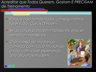 Acreditar que Todos Querem, Gostam E PRECISAM
de Treinamento
 Porque não temos nada, conseguiremos
fazer tudo. Carlos Dittborn
 Se as coisas parecem impossíveis, elas se
tornarão impossíveis.
 O processo de mudança
começa com você mudando
e não com você esperando
que os outros mudem.

 