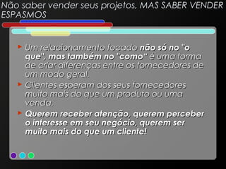Não saber vender seus projetos, MAS SABER VENDER
ESPASMOS

 Um relacionamento focado não só no "o
que", mas também no "como“ é uma forma
de criar diferenças entre os fornecedores de
um modo geral.
 Clientes esperam dos seus fornecedores
muito mais do que um produto ou uma
venda.
 Querem receber atenção, querem perceber
o interesse em seu negócio, querem ser
muito mais do que um cliente!

 