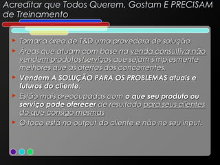 Acreditar que Todos Querem, Gostam E PRECISAM
de Treinamento
 Tornar a área de T&D uma provedora de solução
 Áreas que atuam com base na venda consultiva não
vendem produtos/serviços que sejam simplesmente
melhores que as ofertas dos concorrentes.
 Vendem A SOLUÇÃO PARA OS PROBLEMAS atuais e
futuros do cliente.
 Estão mais preocupadas com o que seu produto ou
serviço pode oferecer de resultado para seus clientes
do que consigo mesmas
 O foco está no output do cliente e não no seu input.

 