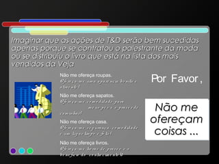 Imaginar que as ações de T&D serão bem sucedidas
apenas porque se contratou o palestrante da moda
ou se distribuiu o livro que está na lista dos mais
vendidos da Veja
Não me ofereça roupas.
O fe re ç a -m e um a a p a rê nc ia bo nita e
a tra e nte !
Não me ofereça sapatos.
O fe re ç a -m e c o m o d id a d e p a ra
m e us p é s e o p ra z e r d e
c a m inha r!
Não me ofereça casa.
O fe re ç a -m e s e g ura nç a , c o m o d id a d e
e um lug a r lim p o e fe liz !
Não me ofereça livros.
O fe re ç a -m e ho ra s d e p ra z e r e o
be ne fíc io d o c o nhe c im e nto !0

Por Favor ,
Não me
Não me
ofereçam
ofereçam
coisas ...
coisas ...

 