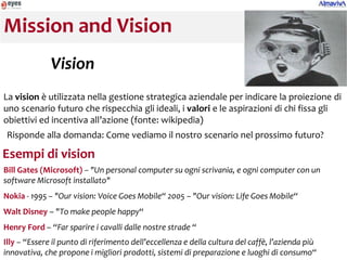 Mission and Vision
              Vision
La vision è utilizzata nella gestione strategica aziendale per indicare la proiezione di
uno scenario futuro che rispecchia gli ideali, i valori e le aspirazioni di chi fissa gli
obiettivi ed incentiva all’azione (fonte: wikipedia)
Risponde alla domanda: Come vediamo il nostro scenario nel prossimo futuro?

Esempi di vision
Bill Gates (Microsoft) – "Un personal computer su ogni scrivania, e ogni computer con un
software Microsoft installato"
Nokia - 1995 – "Our vision: Voice Goes Mobile“ 2005 – "Our vision: Life Goes Mobile“
Walt Disney – "To make people happy“
Henry Ford – “Far sparire i cavalli dalle nostre strade “
Illy – “Essere il punto di riferimento dell’eccellenza e della cultura del caffè, l’azienda più
innovativa, che propone i migliori prodotti, sistemi di preparazione e luoghi di consumo“
 