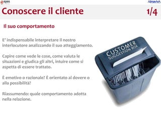Conoscere il cliente                              1/4
Il suo comportamento

E’ indispensabile interpretare il nostro
interlocutore analizzando il suo atteggiamento.

Capire come vede le cose, come valuta le
situazioni e giudica gli altri, intuire come si
aspetta di essere trattato.

È emotivo o razionale? È orientato al dovere o
alla possibilità?

Riassumendo: quale comportamento adotta
nella relazione.
 