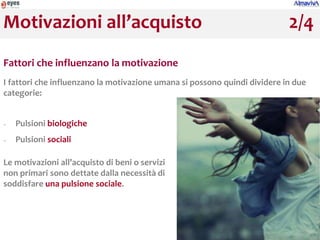 Motivazioni all’acquisto                                                   2/4
Fattori che influenzano la motivazione
I fattori che influenzano la motivazione umana si possono quindi dividere in due
categorie:


−   Pulsioni biologiche
−   Pulsioni sociali

Le motivazioni all’acquisto di beni o servizi
non primari sono dettate dalla necessità di
soddisfare una pulsione sociale.
 