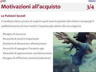 Motivazioni all’acquisto                                                        3/4
Le Pulsioni Sociali
Il venditore deve cercare di scoprire quali sono le pulsioni del cliente e proporgli il
soddisfacimento di esse tramite l’acquisto più adatto alle sue esigenze.

−   Bisogno di sicurezza
−   Necessità di sentirsi importante
−   Desiderio di dimostrare affetto/amore
−   Necessità di appagare il proprio ego
−   Necessità di approvazione sociale/successo
−   Bisogno di affiliazione (amicizia/adesione)
 