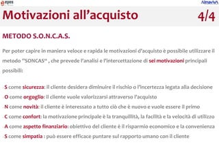Motivazioni all’acquisto                                                                      4/4
METODO S.O.N.C.A.S.
Per poter capire in maniera veloce e rapida le motivazioni d’acquisto è possibile utilizzare il
metodo ”SONCAS“ , che prevede l’analisi e l’intercettazione di sei motivazioni principali
possibili:


−   S come sicurezza: il cliente desidera diminuire il rischio o l’incertezza legata alla decisione
−   O come orgoglio: il cliente vuole valorizzarsi attraverso l’acquisto
−   N come novità: il cliente è interessato a tutto ciò che è nuovo e vuole essere il primo
−   C come confort: la motivazione principale è la tranquillità, la facilità e la velocità di utilizzo
−   A come aspetto finanziario: obiettivo del cliente è il risparmio economico e la convenienza
−   S come simpatia : può essere efficace puntare sul rapporto umano con il cliente
 