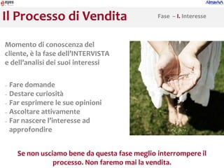 Il Processo di Vendita                        Fase – I. Interesse



Momento di conoscenza del
cliente, è la fase dell’INTERVISTA
e dell’analisi dei suoi interessi

− Fare domande
− Destare curiosità

− Far esprimere le sue opinioni

− Ascoltare attivamente
− Far nascere l’interesse ad

  approfondire


    Se non usciamo bene da questa fase meglio interrompere il
               processo. Non faremo mai la vendita.
 