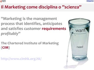 Il Marketing come disciplina o ’’scienza’’

’’Marketing is the management
process that identifies, anticipates
and satisfies customer requirements
profitably’’

The Chartered Institute of Marketing
(CIM)


http://www.cimhk.org.hk/
 