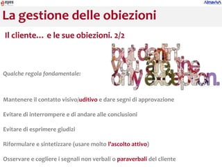 La gestione delle obiezioni
Il cliente… e le sue obiezioni. 2/2



Qualche regola fondamentale:



Mantenere il contatto visivo/uditivo e dare segni di approvazione

Evitare di interrompere e di andare alle conclusioni

Evitare di esprimere giudizi

Riformulare e sintetizzare (usare molto l’ascolto attivo)

Osservare e cogliere i segnali non verbali o paraverbali del cliente
 