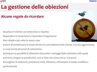 La gestione delle obiezioni
Alcune regole da ricordare


−   Ascoltare il Cliente con attenzione e rispetto
−   Rispondere in tempi brevi e riprendere l’argomento
−   Non ribadire più volte le stesse cose
−   Evitare di sottolineare in modo diretto le contraddizioni del Cliente, o la sua aggressività,
    o i suoi eventuali errori di valutazione
−   Anticipare se possibile le obiezioni elencando i vantaggi della soluzione sulla quale
    potranno sorgere le perplessità, vere o false che siano (ad es. il prezzo)
−   Raccogliere le obiezioni, prenderne nota, riflettere, affrontarle in modo credibile e
    professionale
 