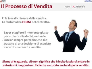 Il Processo di Vendita                            Fase – A. Azione/2



E’ la fase di chiusura della vendita.
La fantomatica FIRMA del contratto.


− Saper scegliere il momento giusto
  per arrivare alla decisione finale
− Lasciar sempre percepire che si è

  trattato di una decisione di acquisto
  e non di una riuscita vendita



Siamo al traguardo, ciò non significa che è lecito lasciarsi andare in
entusiasmi inopportuni. Il cliente va curato anche dopo la vendita.
 