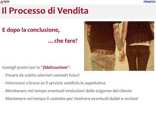 Il Processo di Vendita
E dopo la conclusione,
                            …che fare?



Consigli pratici per la “fidelizzazione”:
−   Fissare da subito ulteriori contatti futuri
−   Informarsi a breve se il servizio soddisfa le aspettative
−   Monitorare nel tempo eventuali evoluzioni delle esigenze del cliente
−   Mantenere nel tempo il contatto per risolvere eventuali dubbi o reclami
 