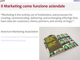 Il Marketing come funzione aziendale

”Marketing is the activity, set of institutions, and processes for
creating, communicating, delivering, and exchanging offerings that
have value for customers, clients, partners, and society at large.”.


American Marketing Association
www.marketingpower.com/aboutama/page
s/definitionofmarketing.aspx
 