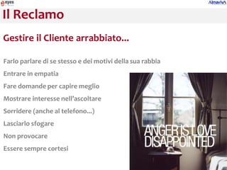 Il Reclamo
Gestire il Cliente arrabbiato...

Farlo parlare di se stesso e dei motivi della sua rabbia
Entrare in empatia
Fare domande per capire meglio
Mostrare interesse nell’ascoltare
Sorridere (anche al telefono...)
Lasciarlo sfogare
Non provocare
Essere sempre cortesi
 