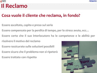 Il Reclamo
Cosa vuole il cliente che reclama, in fondo?

Essere ascoltato, capito e preso sul serio
Essere compensato per la perdita di tempo, per lo stress avuto, ecc…
Essere certo che il suo interlocutore ha le competenze e le abilità per
risolvere il motivo del reclamo
Essere rassicurato sulle soluzioni possibili
Essere sicuro che il problema non si ripeterà
Essere trattato con rispetto
 
